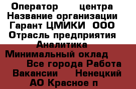 Оператор Call-центра › Название организации ­ Гарант-ЦМИКИ, ООО › Отрасль предприятия ­ Аналитика › Минимальный оклад ­ 17 000 - Все города Работа » Вакансии   . Ненецкий АО,Красное п.